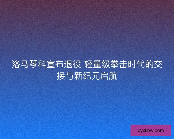 洛马琴科宣布退役 轻量级拳击时代的交接与新纪元启航
