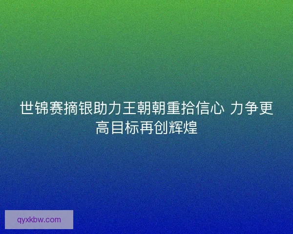 世锦赛摘银助力王朝朝重拾信心 力争更高目标再创辉煌