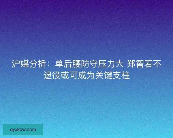 沪媒分析：单后腰防守压力大 郑智若不退役或可成为关键支柱