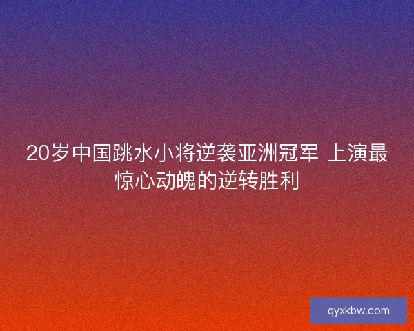 20岁中国跳水小将逆袭亚洲冠军 上演最惊心动魄的逆转胜利