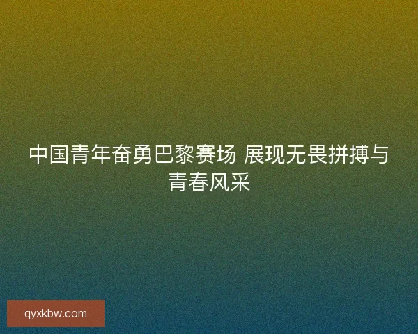 中国青年奋勇巴黎赛场 展现无畏拼搏与青春风采