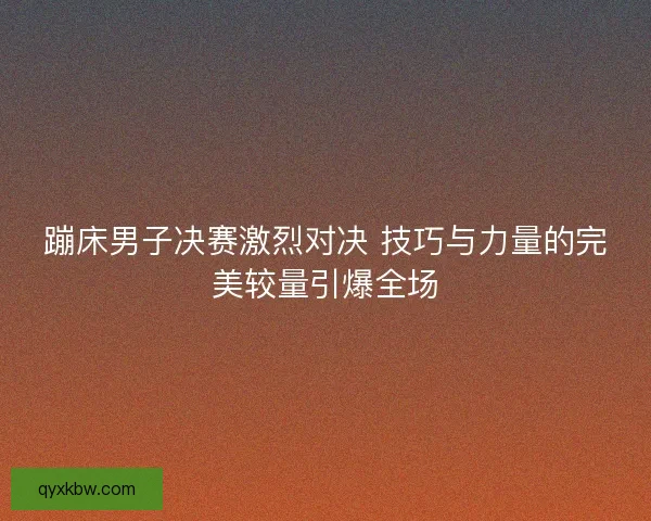 蹦床男子决赛激烈对决 技巧与力量的完美较量引爆全场