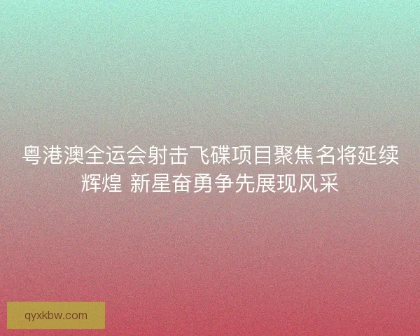 粤港澳全运会射击飞碟项目聚焦名将延续辉煌 新星奋勇争先展现风采