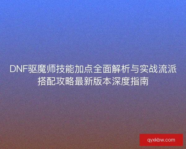 DNF驱魔师技能加点全面解析与实战流派搭配攻略最新版本深度指南