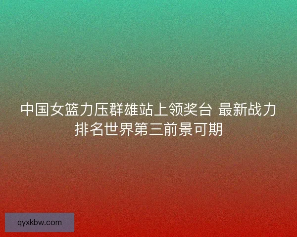 中国女篮力压群雄站上领奖台 最新战力排名世界第三前景可期