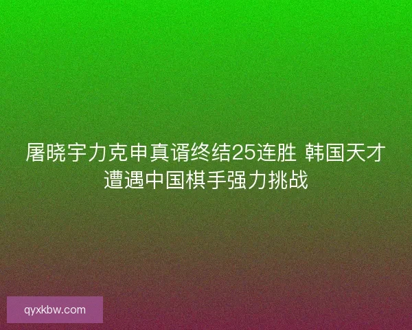 屠晓宇力克申真谞终结25连胜 韩国天才遭遇中国棋手强力挑战