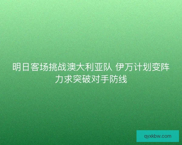 明日客场挑战澳大利亚队 伊万计划变阵力求突破对手防线