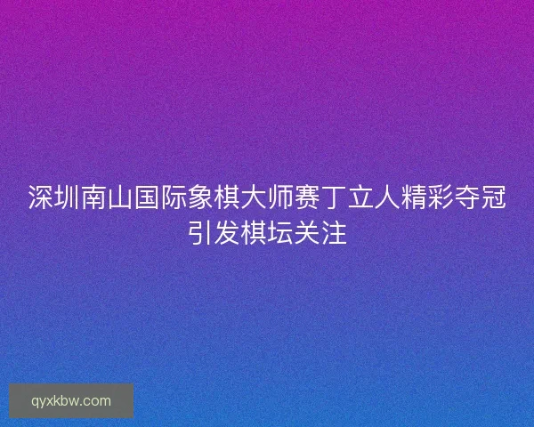 深圳南山国际象棋大师赛丁立人精彩夺冠引发棋坛关注