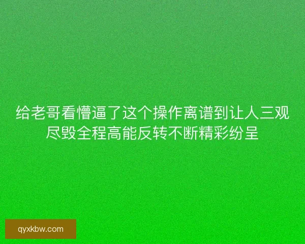 给老哥看懵逼了这个操作离谱到让人三观尽毁全程高能反转不断精彩纷呈
