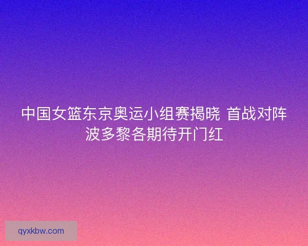 中国女篮东京奥运小组赛揭晓 首战对阵波多黎各期待开门红