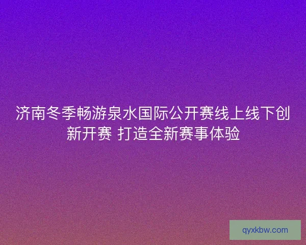 济南冬季畅游泉水国际公开赛线上线下创新开赛 打造全新赛事体验