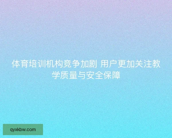 体育培训机构竞争加剧 用户更加关注教学质量与安全保障