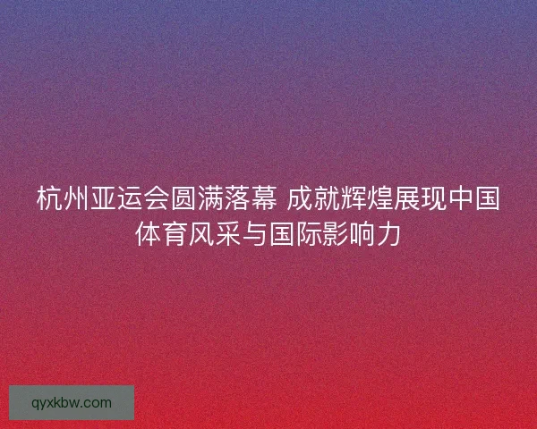 杭州亚运会圆满落幕 成就辉煌展现中国体育风采与国际影响力