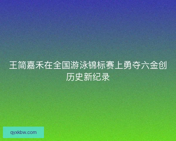 王简嘉禾在全国游泳锦标赛上勇夺六金创历史新纪录